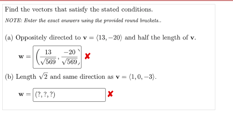 Find the vectors that satisfy the stated conditions.
NOTE: Enter the exact answers using the provided round brackets..
(a) Oppositely directed to v = (13, –20) and half the length of v.
13
-20
w =
V569' V569,
(b) Length v2 and same direction as v =
(1,0, –3).
w = (?,?,?)
