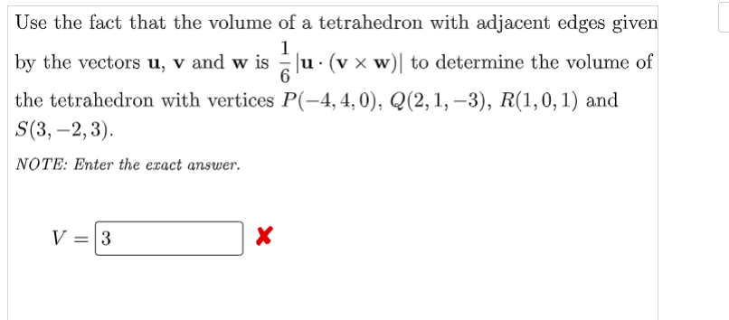 Use the fact that the volume of a tetrahedron with adjacent edges given
1
by the vectors u, v and w isu· (v × w)| to determine the volume of
the tetrahedron with vertices P(-4,4,0), Q(2, 1, –3), R(1,0, 1) and
S(3, –2, 3).
NOTE: Enter the exact answer.
V = 3
