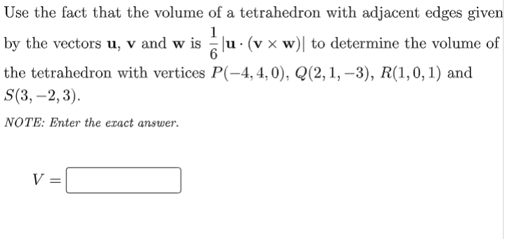 Use the fact that the volume of a tetrahedron with adjacent edges given
1
by the vectors u, v and w is
u. (v x w)| to determine the volume of
6
the tetrahedron with vertices P(-4, 4, 0), Q(2,1, –3),
S(3, –2, 3).
R(1,0, 1) and
NOTE: Enter the exact answer.
V =
