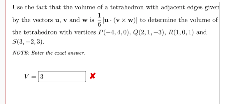 Use the fact that the volume of a tetrahedron with adjacent edges given
1
by the vectors u, v and w is |u · (v × w)| to determine the volume of
the tetrahedron with vertices P(-4,4,0), Q(2,1, –3), R(1,0, 1) and
S(3, –2,3).
NOTE: Enter the eract answer.
V = 3
