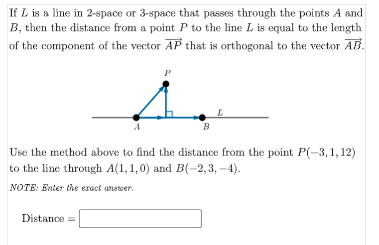If L is a line in 2-space or 3-space that passes through the points A and
B, then the distance from a point P to the line L is equal to the length
of the component of the vector AP that is orthogonal to the vector AB.
P
L
B
Use the method above to find the distance from the point P(-3,1, 12)
to the line through A(1,1,0) and B(-2,3, –4).
NOTE: Enter the exact answer.
Distance =
%3D
