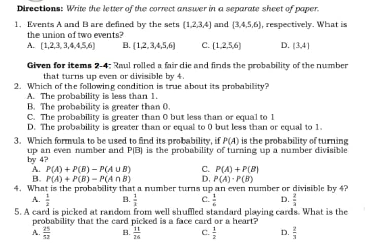 Directions: Write the letter of the correct answer in a separate sheet of paper.
1. Events A and B are defined by the sets (1,2,3,4) and (3,4,5,6), respectively. What is
the union of two events?
A. (1,2,3, 3,4,4,5,6)
B. (1,2,3,4,5,6}
C. (1,2,5,6)
D. [3,4)
Given for items 2-4: Raul rolled a fair die and finds the probability of the number
that turns up even or divisible by 4.
2. Which of the following condition is true about its probability?
A. The probability is less than 1.
B. The probability is greater than 0.
C. The probability is greater than 0 but less than or equal to 1
D. The probability is greater than or equal to 0 but less than or equal to 1.
3. Which formula to be used to find its probability, if P(A) is the probability of turning
up an even number and P(B) is the probability of turning up a number divisible
by 4?
A. P(A) + P(B) – P(A UB)
B. P(A) + P(B) – P(An B)
4. What is the probability that a number turns up an even number or divisible by 4?
С. Р(А) + P(B)
D. P(A) · P(B)
B.
c.
D.
A.
5. A card is picked at random from well shuffled standard playing cards. What is the
probability that the card picked is a face card or a heart?
A. 25
52
B. "
c.
D.
26
NIM
