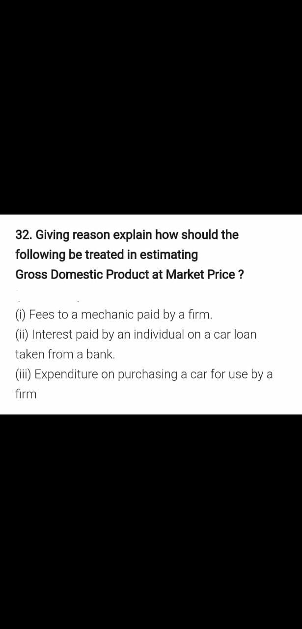 32. Giving reason explain how should the
following be treated in estimating
Gross Domestic Product at Market Price ?
(i) Fees to a mechanic paid by a firm.
(ii) Interest paid by an individual on a car loan
taken from a bank.
(iii) Expenditure on purchasing a car for use by a
firm
