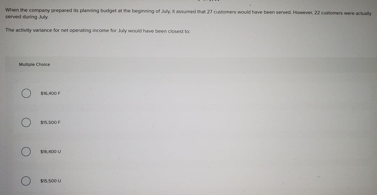 When the company prepared its planning budget at the beginning of July, it assumed that 27 customers would have been served. However, 22 customers were actually
served during July.
The activity variance for net operating income for July would have been closest to:
Multiple Choice
$16,400 F
$15,500 F
$16,400 U
$15,500 U
