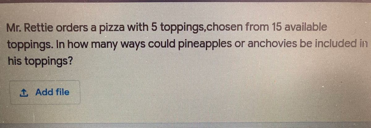 Mr. Rettie orders a pizza with 5 toppings.chosen from 15 available
toppings. In how many ways could pineapples or anchovies be included in
his toppings?
t Add file
