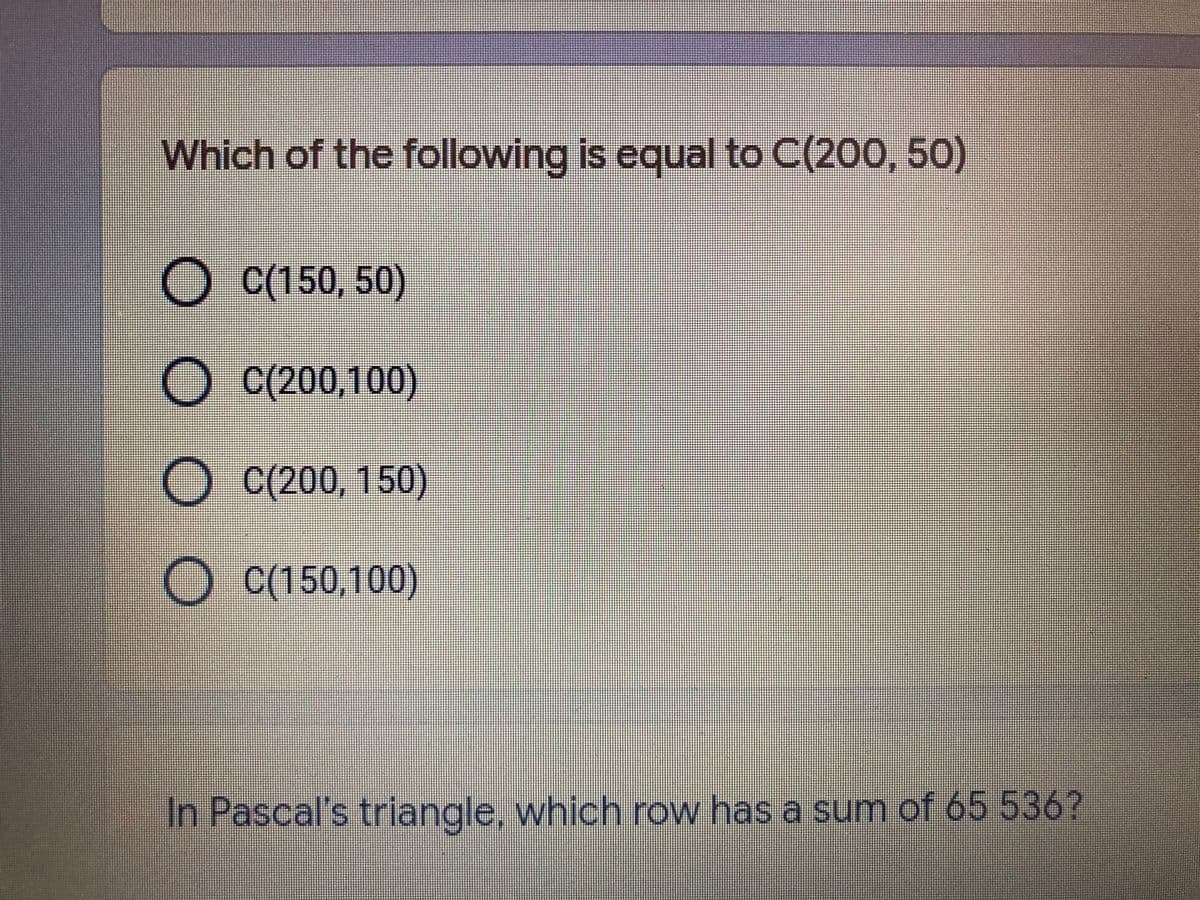 Which of the following is equal to C(200, 50)
O C(150, 50)
O C(200,100)
O C(200, 150)
O C(150,100)
In Pascal's triangle, which row has a sum of 65 536?
