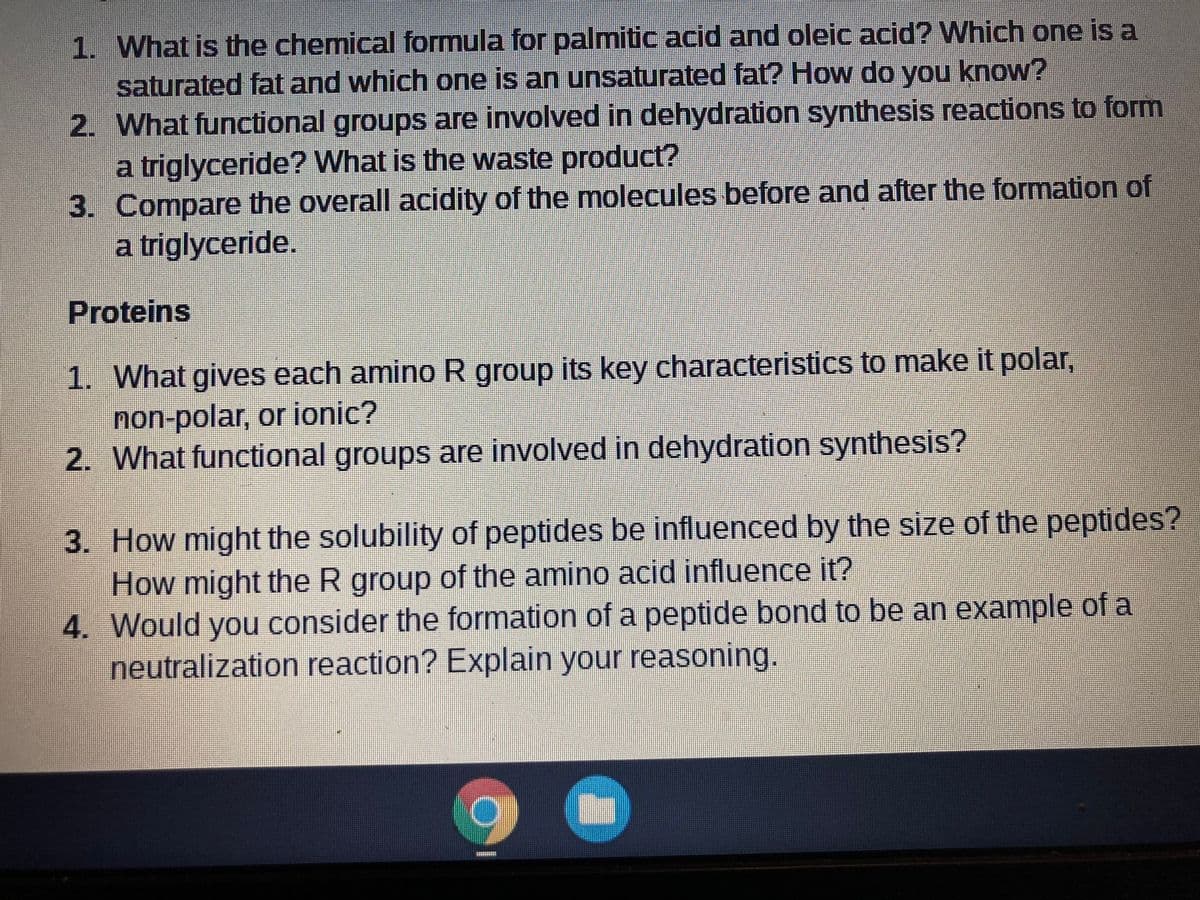 1. What is the chemical formula for palmitic acid and oleic acid? Which one is a
saturated fat and which one is an unsaturated fat? How do you know?
2. What functional groups are involved in dehydration synthesis reactions to form
a triglyceride? What is the waste product?
3. Compare the overall acidity of the molecules before and after the formation of
a triglyceride.
Proteins
1. What gives each amino R group its key characteristics to make it polar,
non-polar, or ionic?
2. What functional groups are involved in dehydration synthesis?
3. How might the solubility of peptides be influenced by the size of the peptides?
How might the R group of the amino acid influence it?
4. Would you consider the formation of a peptide bond to be an example of a
neutralization reaction? Explain your reasoning.
