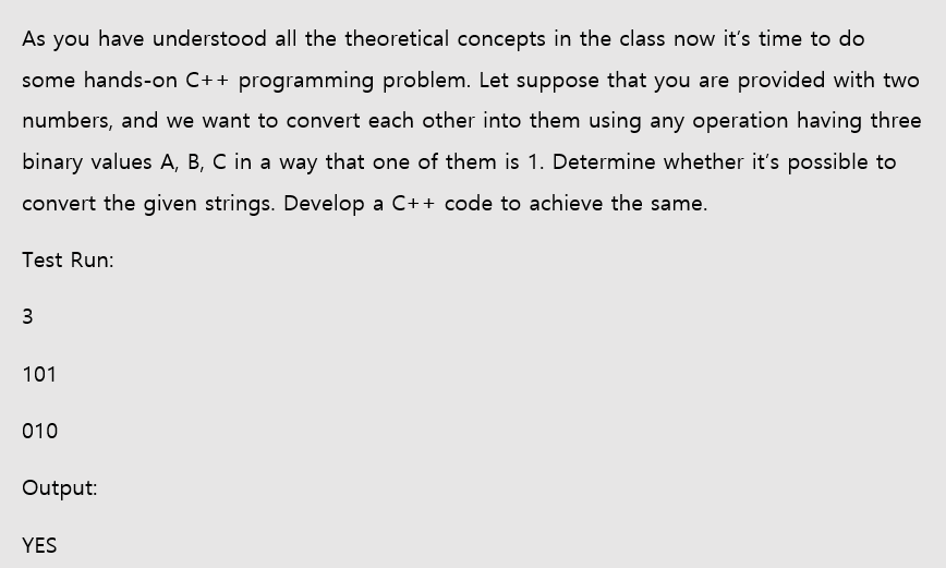 As you have understood all the theoretical concepts in the class now it's time to do
some hands-on C++ programming problem. Let suppose that you are provided with two
numbers, and we want to convert each other into them using any operation having three
binary values A, B, C in a way that one of them is 1. Determine whether it's possible to
convert the given strings. Develop a C++ code to achieve the same.
Test Run:
101
010
Output:
YES
3.
