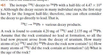 •61 The isotope 238SU decays to 206 Pb with a half-life of 4.47 x 10°
y. Although the decay occurs in many individual steps, the first step
has by far the longest half-life; therefore, one can often consider
the decay to go directly to lead. That is,
238U → 206Pb + various decay products.
A rock is found to contain 4.20 mg of 23$U and 2.135 mg of 206PB.
Assume that the rock contained no lead at formation, so all the
lead now present arose from the decay of uranium. How many
atoms of (a) 238U and (b) 206Pb does the rock now contain? (c) How
many atoms of 238U did the rock contain at formation? (d) What is
the age of the rock?
