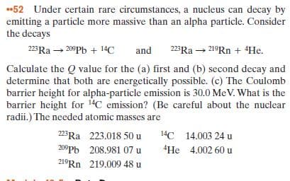 52 Under certain rare circumstances, a nucleus can decay by
emitting a particle more massive than an alpha particle. Consider
the decays
223Ra - 20Pb + 14C
and
223Ra - 21°RN + 4He.
Calculate the Q value for the (a) first and (b) second decay and
determine that both are energetically possible. (c) The Coulomb
barrier height for alpha-particle emission is 30.0 MeV. What is the
barrier height for 14C emission? (Be careful about the nuclear
radii.) The needed atomic masses are
223Ra 223.018 50 u
14C 14.003 24 u
209Pb 208.981 07 u
"He 4.002 60 u
219Rn 219.009 48 u
