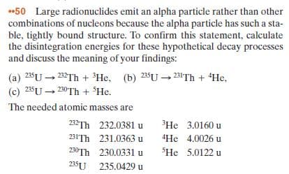 50 Large radionuclides emit an alpha particle rather than other
combinations of nucleons because the alpha particle has such a sta-
ble, tightly bound structure. To confirm this statement, calculate
the disintegration energies for these hypothetical decay processes
and discuss the meaning of your findings:
(a) 235U – 232Th + ³He, (b) 235U – 23!Th + He,
(c) 25U – 230TH + He.
The needed atomic masses are
232TH 232.0381 u
He 3.0160 u
231'Th 231.0363u
230TH 230.0331 u
235U 235.0429 u
"He 4.0026 u
SHe 5.0122 u
