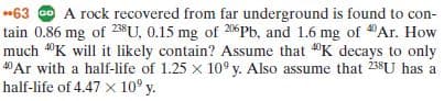 63 O A rock recovered from far underground is found to con-
tain 0.86 mg of 23$U, 0.15 mg of 206Pb, and 1.6 mg of Ar. How
much "K will it likely contain? Assume that "K decays to only
40Ar with a half-life of 1.25 x 10° y. Also assume that 238U has a
half-life of 4.47 x 10° y.
