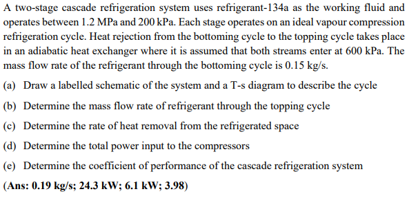 A two-stage cascade refrigeration system uses refrigerant-134a as the working fluid and
operates between 1.2 MPa and 200 kPa. Each stage operates on an ideal vapour compression
refrigeration cycle. Heat rejection from the bottoming cycle to the topping cycle takes place
in an adiabatic heat exchanger where it is assumed that both streams enter at 600 kPa. The
mass flow rate of the refrigerant through the bottoming cycle is 0.15 kg/s.
(a) Draw a labelled schematic of the system and a T-s diagram to describe the cycle
(b) Determine the mass flow rate of refrigerant through the topping cycle
(c) Determine the rate of heat removal from the refrigerated space
(d) Determine the total power input to the compressors
(e) Determine the coefficient of performance of the cascade refrigeration system
(Ans: 0.19 kg/s; 24.3 kW; 6.1 kW; 3.98)