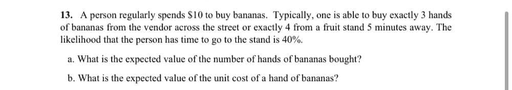 13. A person regularly spends $10 to buy bananas. Typically, one is able to buy exactly 3 hands
of bananas from the vendor across the street or exactly 4 from a fruit stand 5 minutes away. The
likelihood that the person has time to go to the stand is 40%.
a. What is the expected value of the number of hands of bananas bought?
b. What is the expected value of the unit cost of a hand of bananas?

