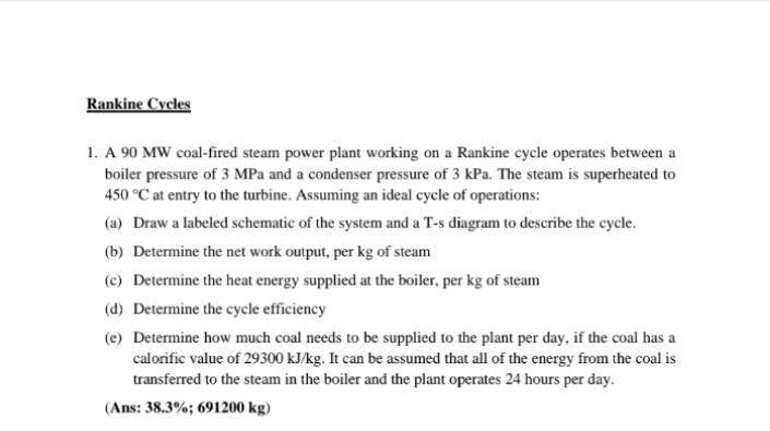 Rankine Cycles
1. A 90 MW coal-fired steam power plant working on a Rankine cycle operates between a
boiler pressure of 3 MPa and a condenser pressure of 3 kPa. The steam is superheated to
450 °C at entry to the turbine. Assuming an ideal cycle of operations:
(a) Draw a labeled schematic of the system and a T-s diagram to describe the cycle.
(b) Determine the net work output, per kg of steam
(c) Determine the heat energy supplied at the boiler, per kg of steam
(d) Determine the cycle efficiency
(e) Determine how much coal needs to be supplied to the plant per day, if the coal has a
calorific value of 29300 kJ/kg. It can be assumed that all of the energy from the coal is
transferred to the steam in the boiler and the plant operates 24 hours per day.
(Ans: 38.3%; 691200 kg)