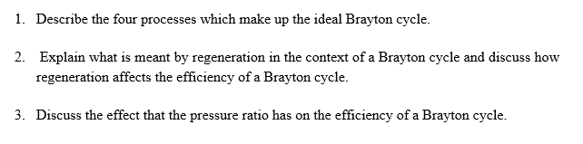 1. Describe the four processes which make up the ideal Brayton cycle.
2. Explain what is meant by regeneration in the context of a Brayton cycle and discuss how
regeneration affects the efficiency of a Brayton cycle.
3. Discuss the effect that the pressure ratio has on the efficiency of a Brayton cycle.