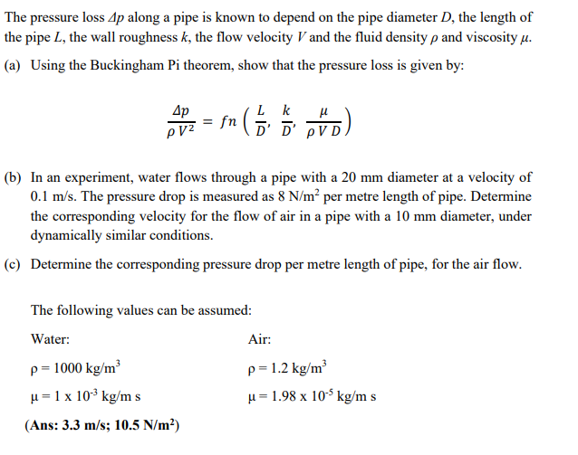 The pressure loss 4p along a pipe is known to depend on the pipe diameter D, the length of
the pipe L, the wall roughness k, the flow velocity V and the fluid density p and viscosity μ.
(a) Using the Buckingham Pi theorem, show that the pressure loss is given by:
4p
PVZ
μ
fn ( D² D² DVD)
(b) In an experiment, water flows through a pipe with a 20 mm diameter at a velocity of
0.1 m/s. The pressure drop is measured as 8 N/m² per metre length of pipe. Determine
the corresponding velocity for the flow of air in a pipe with a 10 mm diameter, under
dynamically similar conditions.
(c) Determine the corresponding pressure drop per metre length of pipe, for the air flow.
The following values can be assumed:
Water:
Air:
p=1000 kg/m³
p=1.2 kg/m³
μ= 1 x 10³ kg/m s
μ = 1.98 x 10¹5 kg/m s
(Ans: 3.3 m/s; 10.5 N/m²)