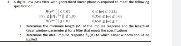 4. A digital low pass filter with generalized linear phase is required to meet the following
specification
|H(elu )|s 0.01
0.95 s |H(ej )|< 1.05
|H(elu)s 0.01
0s lm) < 0.25
0.35 s lal s0.6t
0.65 s lal SI
a. Determine the minimum length (M) of the impulse response and the length of
Kaiser window parameter B for a filter that meets the specifications
b. Determine the ideal impulse response ha(n) to which Kaiser window should be
applied.
