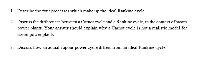 1. Describe the four processes which make up the ideal Rankine cycle.
2. Discuss the differences between a Carnot cycle and a Rankine cycle, in the context of steam
power plants. Your answer should explain why a Carnot cycle is not a realistic model for
steam power plants.
3. Discuss how an actual vapour power cycle differs from an ideal Rankine cycle.