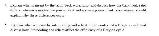 4. Explain what is meant by the term 'back work ratio' and discuss how the back work ratio
differs between a gas turbine power plant and a steam power plant. Your answer should
explain why these differences occur.
5. Explain what is meant by intercooling and reheat in the context of a Brayton cycle and
discuss how intercooling and reheat affect the efficiency of a Brayton cycle.