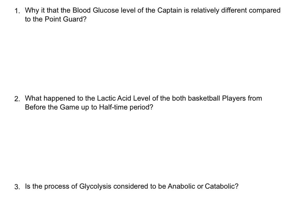 1. Why it that the Blood Glucose level of the Captain is relatively different compared
to the Point Guard?
2. What happened to the Lactic Acid Level of the both basketball Players from
Before the Game up to Half-time period?
3. Is the process of Glycolysis considered to be Anabolic or Catabolic?
