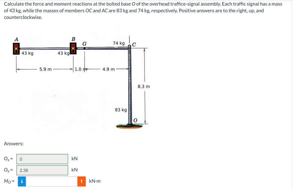 Calculate the force and moment reactions at the bolted base O of the overhead traffice-signal assembly. Each traffic signal has a mass
of 43 kg, while the masses of members OC and AC are 83 kg and 74 kg, respectively. Positive answers are to the right, up, and
counterclockwise.
A
43 kg
Answers:
Oy:
Mo=
0
= 2.38
5.9 m
43 kg
B
1.0 m
kN
G
kN
kN.m
74 kg
4.9 m
83 kg
C
8.3 m