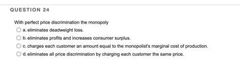 QUESTION 24
With perfect price discrimination the monopoly
O a eliminates deadweight loss.
O b. eliminates profits and increases consumer surplus.
O c. charges each customer an amount equal to the monopolist's marginal cost of production.
O d. eliminates all price discrimination by charging each customer the same price.