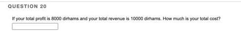QUESTION 20
If your total profit is 8000 dirhams and your total revenue is 10000 dirhams. How much is your total cost?