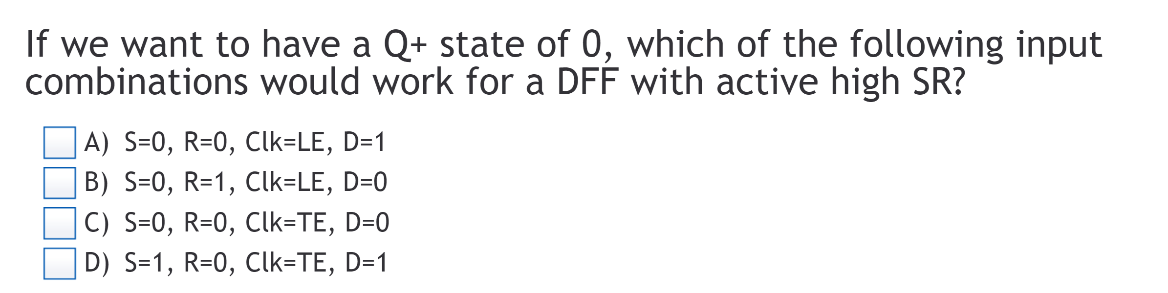 If we want to have a Q+ state of 0, which of the following input
combinations would work for a DFF with active high SR?
A) S-0, R-0, Clk LE, D-1
L. B) S=0, R=1, Clk-LE, D-O
C) S-0, R-0, Clk TE, D-0
D) S-1, R-0, Clk-TE, D-1
