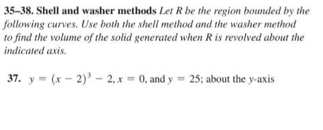 35-38. Shell and washer methods Let R be the region bounded by the
following curves. Use both the shell method and the washer method
to find the volume of the solid generated when R is revolved about the
indicated axis.
37. y=(x-2)³-2, x = 0, and y = 25; about the y-axis