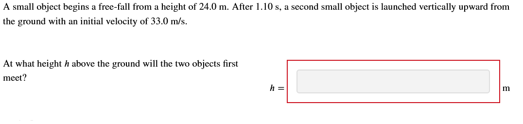 A small object begins a free-fall from a height of 24.0 m. After 1.10 s, a second small object is launched vertically upward from
the ground with an initial velocity of 33.0 m/s.
At what height h above the ground will the two objects first
meet?
h =
m
