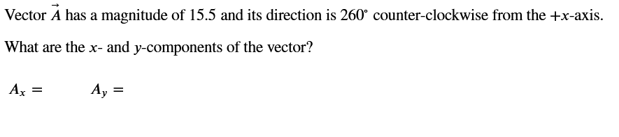 Vector A has a magnitude of 15.5 and its direction is 260° counter-clockwise from the +x-axis.
What are the x- and y-components of the vector?
Ax =
Ay
=