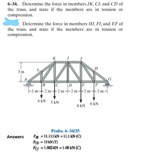6-34. Determine the force in members JK, CJ, and CD of
the truss, and state if the members are in tension or
compression.
Determine the force in members HI, FI, and EF of
the truss, and state if the members are in tension or
compression.
K
3 m
Is
G
E F
|-2 m--2 m--2 m-|-2 m--2 m--2 m-|
B
|C
|D
4 kN
5 kN
8 kN
6 kN
Probs. 6-34/35
Answers
FK =11.111KN = 11.1 kN (C)
FCD = 12 kN (T)
Fc =1.602 kN = 1.60 kN (C)
