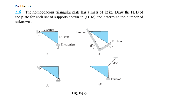 Problem 2.
4.6 The homogeneous triangular plate has a mass of 12 kg. Draw the FBD of
the plate for each set of supports shown in (a)–(d) and determine the number of
unknowns.
210 mm
Friction
120 mm
Friction
Frictionless
60
30°
(a)
(b)
45°
Friction
Fig. P4.6
