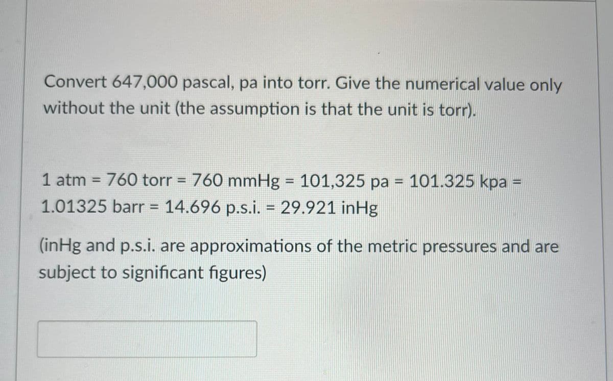 Convert 647,000 pascal, pa into torr. Give the numerical value only
without the unit (the assumption is that the unit is torr).
1 atm = 760 torr = 760 mmHg = 101,325 pa = 101.325 kpa =
1.01325 barr = 14.696 p.s.i. = 29.921 inHg
(inHg and p.s.i. are approximations of the metric pressures and are
subject to significant figures)