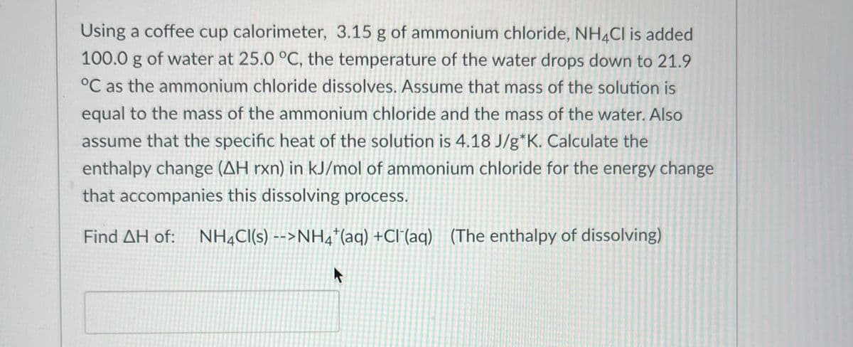 Using a coffee cup calorimeter, 3.15 g of ammonium chloride, NH4Cl is added
100.0 g of water at 25.0 °C, the temperature of the water drops down to 21.9
°C as the ammonium chloride dissolves. Assume that mass of the solution is
equal to the mass of the ammonium chloride and the mass of the water. Also
assume that the specific heat of the solution is 4.18 J/g*K. Calculate the
enthalpy change (AH rxn) in kJ/mol of ammonium chloride for the energy change
that accompanies this dissolving process.
Find AH of: NH4CI(s) -->NH4+ (aq) +Cl(aq) (The enthalpy of dissolving)
A