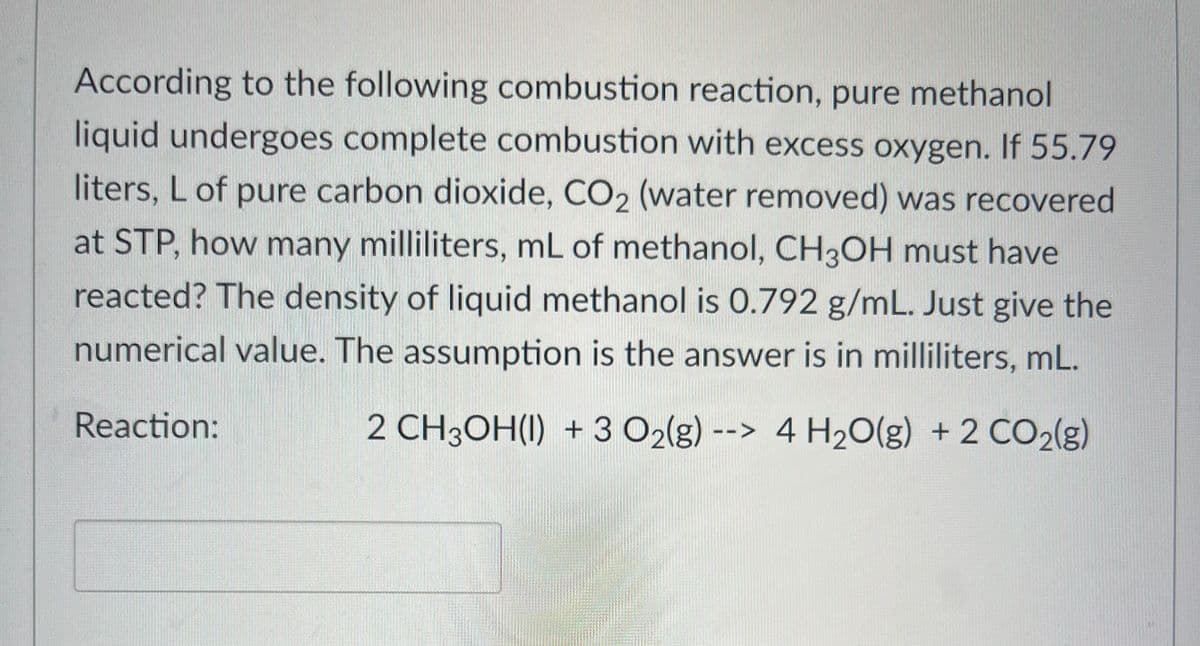 According to the following combustion reaction, pure methanol
liquid undergoes complete combustion with excess oxygen. If 55.79
liters, L of pure carbon dioxide, CO2 (water removed) was recovered
at STP, how many milliliters, mL of methanol, CH3OH must have
reacted? The density of liquid methanol is 0.792 g/mL. Just give the
numerical value. The assumption is the answer is in milliliters, mL.
Reaction:
2 CH3OH(I) + 3 O₂(g) --> 4 H₂O(g) + 2 CO2(g)