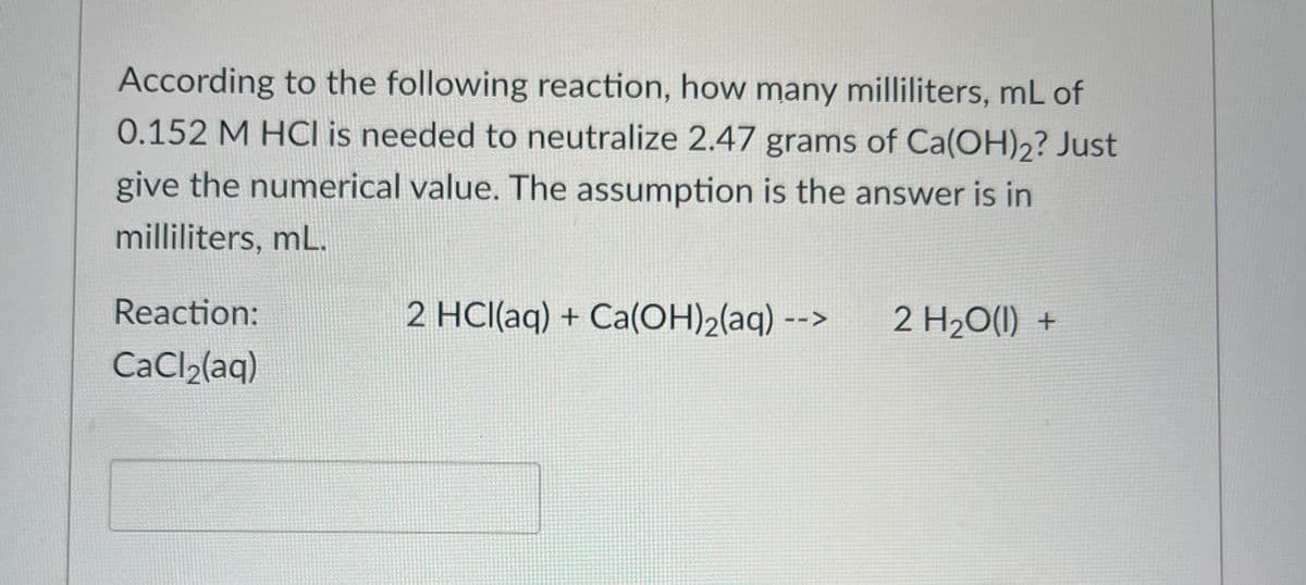 According to the following reaction, how many milliliters, mL of
0.152 M HCI is needed to neutralize 2.47 grams of Ca(OH)2? Just
give the numerical value. The assumption is the answer is in
milliliters, mL.
Reaction:
CaCl₂(aq)
2 HCl(aq) + Ca(OH)₂(aq) --- 2 H₂O(l) +