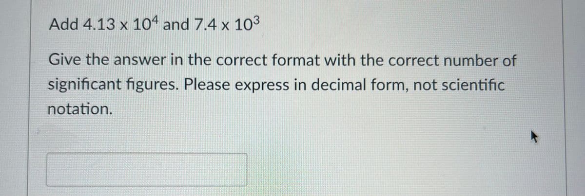 Add 4.13 x 104 and 7.4 x 10³
Give the answer in the correct format with the correct number of
significant figures. Please express in decimal form, not scientific
notation.