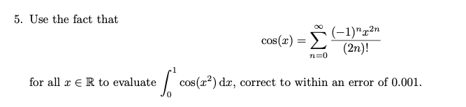Use the fact that
(-1)"x²n
cos(x) = L(2n)!
n=0
for all x eR to evaluate
cos(x²) dæ, correct to within an error of 0.001.
