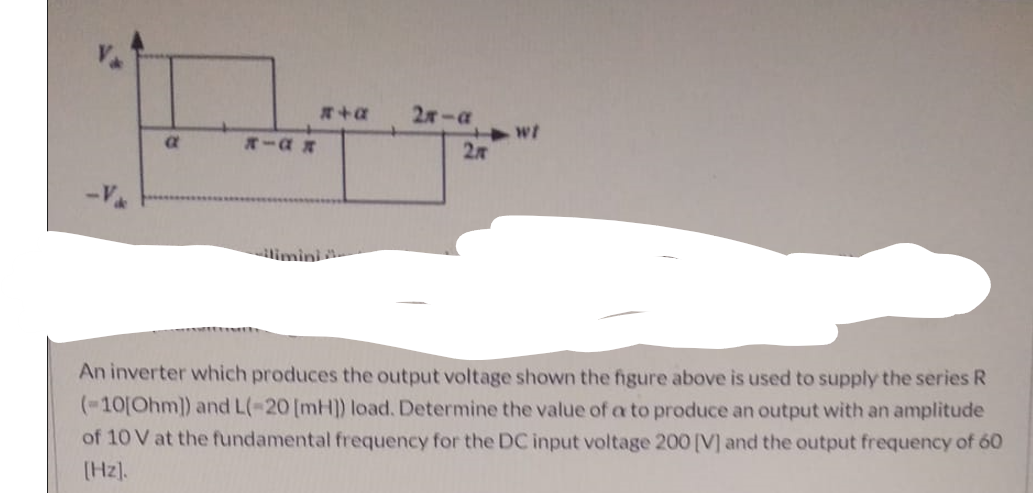 2-a
*-a R
27
limini
An inverter which produces the output voltage shown the figure above is used to supply the series R
(-10[Ohm]) and L(-20 [mH]) load. Determine the value of a to produce an output with an amplitude
of 10 V at the fundamental frequency for the DC input voltage 200 [V] and the output frequency of 60
(Hz).
