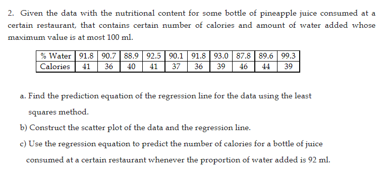 2. Given the data with the nutritional content for some bottle of pineapple juice consumed at a
certain restaurant, that contains certain number of calories and amount of water added whose
maximum value is at most 100 ml.
% Water 91.8 90.7 88.9 92.5 90.1 91.8 93.0 87.8 89.6 99.3
Calories 41 36 40 41 37 36 39 46 44 39
a. Find the prediction equation of the regression line for the data using the least
squares method.
b) Construct the scatter plot of the data and the regression line.
c) Use the regression equation to predict the number of calories for a bottle of juice
consumed at a certain restaurant whenever the proportion of water added is 92 ml.