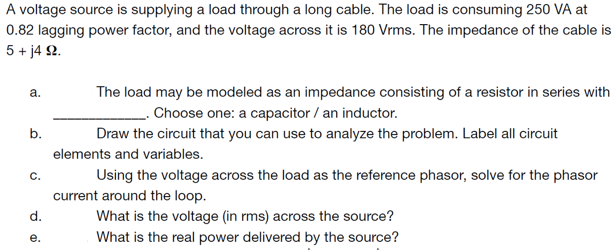 A voltage source is supplying a load through a long cable. The load is consuming 250 VA at
0.82 lagging power factor, and the voltage across it is 180 Vrms. The impedance of the cable is
5 + j4 9.
a.
The load may be modeled as an impedance consisting of a resistor in series with
Choose one: a capacitor / an inductor.
b.
Draw the circuit that you can use to analyze the problem. Label all circuit
elements and variables.
C.
Using the voltage across the load as the reference phasor, solve for the phasor
current around the loop.
d.
What is the voltage (in rms) across the source?
What is the real power delivered by the source?
e.