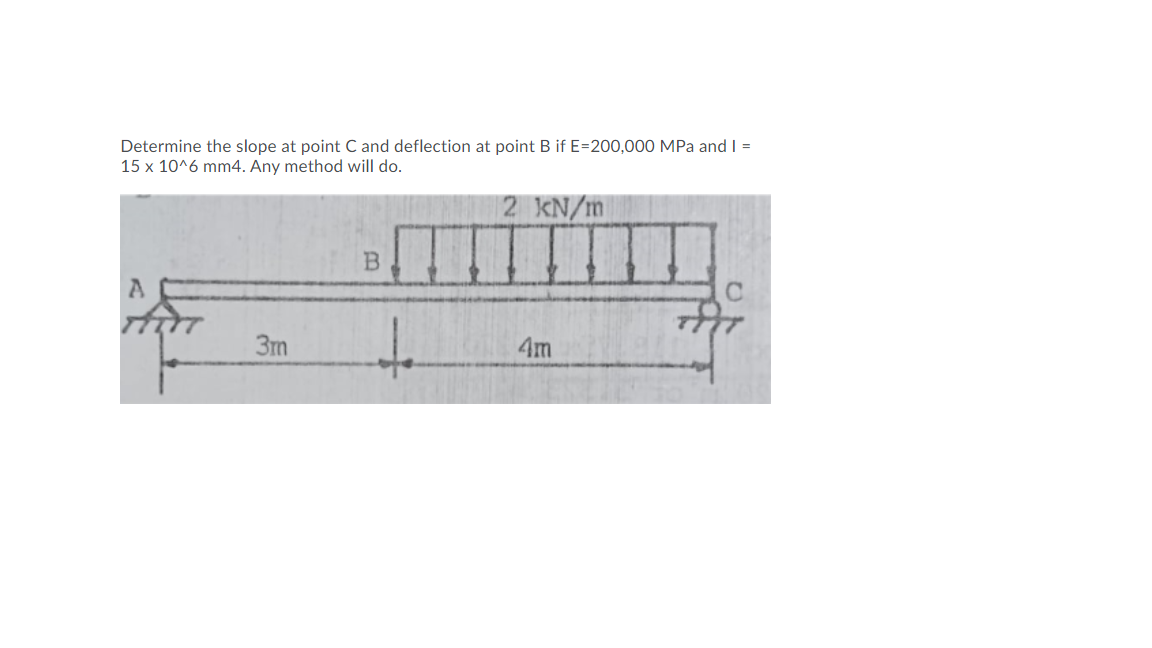 Determine the slope at point C and deflection at point B if E=200,000 MPa and I =
15 x 10^6 mm4. Any method will do.
2 KN/m
t.
3m
4m
