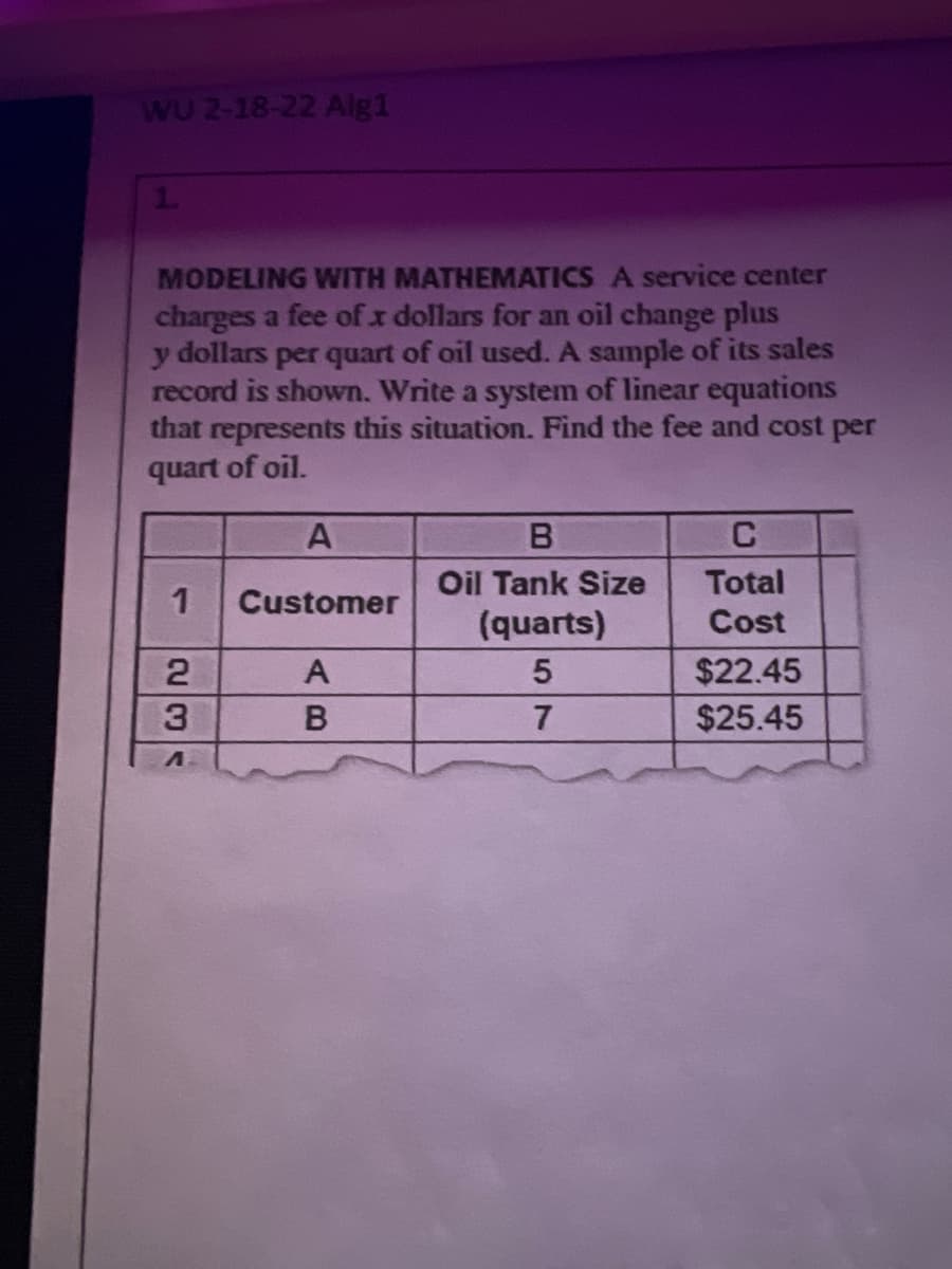 WU 2-18-22 Alg1
MODELING WITH MATHEMATICS A service center
charges a fee of x dollars for an oil change plus
y dollars per quart of oil used. A sample of its sales
record is shown. Write a system of linear equations
that represents this situation. Find the fee and cost per
quart of oil.
C
Oil Tank Size
Total
Customer
(quarts)
Cost
$22.45
3.
7
$25.45
AB
のド
