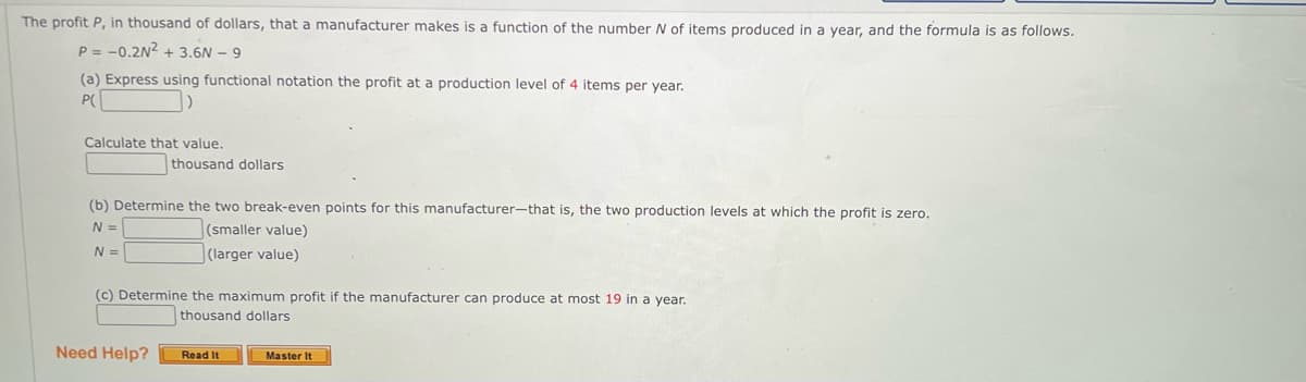 The profit P, in thousand of dollars, that a manufacturer makes is a function of the number N of items produced in a year, and the formula is as follows.
P = -0.2N² + 3.6N - 9
(a) Express using functional notation the profit at a production level of 4 items per year.
P(
()
Calculate that value.
thousand dollars
(b) Determine the two break-even points for this manufacturer-that is, the two production levels at which the profit is zero.
N =
(smaller value)
(larger value)
N =
(c) Determine the maximum profit if the manufacturer can produce at most 19 in a year.
thousand dollars
Need Help?
Read It
Master It