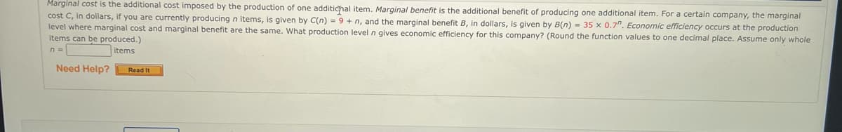 Marginal cost is the additional cost imposed by the production of one additional item. Marginal benefit is the additional benefit of producing one additional item. For a certain company, the marginal
cost C, in dollars, if you are currently producing n items, is given by C(n) = 9+ n, and the marginal benefit B, in dollars, is given by B(n) = 35 x 0.7". Economic efficiency occurs at the production
level where marginal cost and marginal benefit are the same. What production level n gives economic efficiency for this company? (Round the function values to one decimal place. Assume only whole
items can be produced.)
n=
items
Need Help?
Read It
