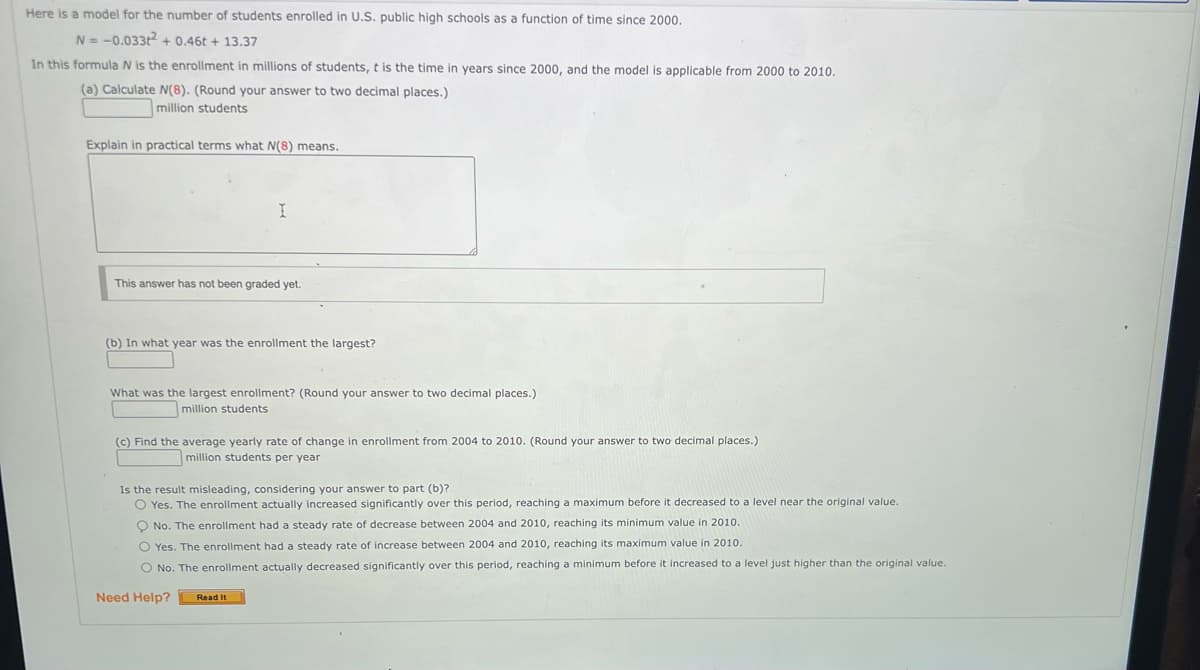 Here is a model for the number of students enrolled in U.S. public high schools as a function of time since 2000.
N=-0.033t² +0.46t + 13.37
In this formula N is the enrollment in millions of students, t is the time in years since 2000, and the model is applicable from 2000 to 2010.
(a) Calculate N(8). (Round your answer to two decimal places.)
million students
Explain in practical terms what N(8) means.
I
This answer has not been graded yet.
(b) In what year was the enrollment the largest?
What was the largest enrollment? (Round your answer to two decimal places.)
million students
(c) Find the average yearly rate of change in enrollment from 2004 to 2010. (Round your answer to two decimal places.)
million students per year
Is the result misleading, considering your answer to part (b)?
O Yes. The enrollment actually increased significantly over this period, reaching a maximum before it decreased to a level near the original value.
O No. The enrollment had a steady rate of decrease between 2004 and 2010, reaching its minimum value in 2010.
O Yes. The enrollment had a steady rate of increase between 2004 and 2010, reaching its maximum value in 2010.
O No. The enrollment actually decreased significantly over this period, reaching a minimum before it increased to a level just higher than the original value.
Need Help?