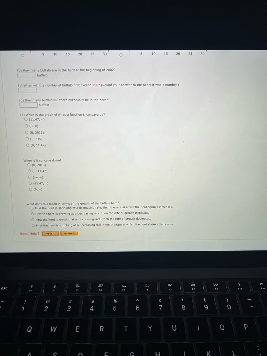 esc
1
O
(b) How many buffalo are in the herd at the beginning of 2002?
buffalo
(d) How many buffalo will there eventually be in the herd?
buffalo
(c) When will the number of buffalo first exceed 200? (Round your answer to the nearest whole number.)
(e) When is the graph of N, as a function t, concave up?
O (11.47,00)
0 (0,00)
O (0, 2013)
O (0, 315)
O (0, 11.47)
5 10 15 20 25 30
When is it concave down?
O (0, 2013)
O (0, 11.47)
O (-∞0,00)
O (11.47, ∞)
O (0,00)
!
1
What does this mean in terms of the growth of the buffalo herd?
O First the herd is shrinking at a decreasing rate, then the rate at which the herd shrinks increases.
O First the herd is growing at a decreasing rate, then the rate of growth increases.
O First the herd is growing at an increasing rate, then the rate of growth decreases.
O First the herd is shrinking at a decreasing rate, then the rate at which the herd shrinks decreases.
Need Help?
F1
Q
A
Read It
@
2
F2
W
C
Master It
#3
80
F3
E
D
$
4
099
000
F4
R
L
%
5
F5
T
5 10
G
^
6
F6
Y
15 20
&
7
H
aa
F7
U
*
8
I
25
DII
F8
30
(
9
K
DD
F9
)
0
O`
0
J
F10
I'
P
(3)
F11