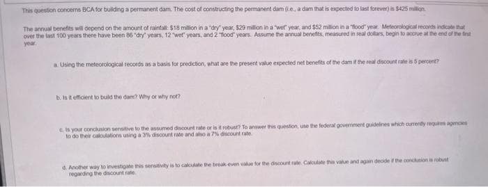 This question concerns BCA for building a permanent dam. The cost of constructing the permanent dam (l.e., a dam that is expected to last forever) is S425 million.
The annual benefits will depend on the amount of rainfall: $18 million in a "dry" year, $20 milion in a wet" year, and $52 million in a "lood" year. Meteorological records indicate that
over the last 100 years there have been 86 "dry" years, 12 wet" years, and 2 ood" years. Assume the annual benefts, measured in real dollars, begin to accrue at the end of the frst
year
a Using the meteorological records as a basis for prediction, what are the present value expected net benefits of the damif the real discount rate is 5 percent?
b. Is it efficient to build the dam? Why or why not?
C Is your conclusion sensitive to the assumed discount rate or is it robust? To answer this question, use the federal government guidelines which currendly requires agmces
to do their caloulations using a 3% discount rate and also a 7% discount rate
d. Another way to investigate this sensitivity is to calculate the break even vale for the discount rate. Calculate this value and agan decide if the conclusion is robust
regarding the discount rate
